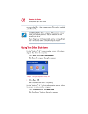Page 8888
Learning the Basics
Using Turn Off or Shut down
5.375 x 8.375 ver 2.3
or receive the files while you are asleep. This option is called 
Auto Power On. 
TECHNICAL NOTES: Before using any of these options to power 
down your computer, save your files and make sure the disk 
activity lights are off.
If you change your mind and decide to continue working after all, 
wait a few seconds before turning the computer on again.
Using Turn Off or Shut down
For the Windows® XP Home operating system, follow these...