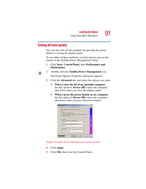 Page 9191
Learning the Basics
Using Turn Off or Shut down
5.375 x 8.375 ver 2.3
Turning off more quickly
You can also turn off the computer by pressing the power 
button or closing the display panel. 
To use either of these methods, you first need to turn on the 
feature in the Toshiba Power Management Utility.
1Click Start, Control Panel, then Performance and 
Maintenance.
2 Double-click the Toshiba Power Management icon.
The Power Options Properties dialog box appears.
3Click the Advanced tab, and select the...