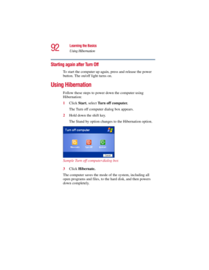 Page 9292
Learning the Basics
Using Hibernation
5.375 x 8.375 ver 2.3
Starting again after Turn Off
To start the computer up again, press and release the power 
button. The on/off light turns on.
Using Hibernation
Follow these steps to power down the computer using 
Hibernation:
1Click Start, select Turn off computer.
The Turn off computer dialog box appears.
2Hold down the shift key. 
The Stand by option changes to the Hibernation option.
Sample Turn off computer dialog box
3Click Hibernate. 
The computer...