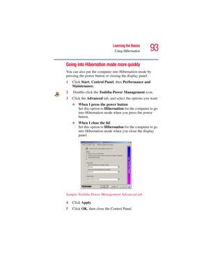 Page 9393
Learning the Basics
Using Hibernation
5.375 x 8.375 ver 2.3
Going into Hibernation mode more quickly
You can also put the computer into Hibernation mode by 
pressing the power button or closing the display panel. 
1Click Start, Control Panel, then Performance and 
Maintenance.
2 Double-click the Toshiba Power Management icon.
3Click the Advanced tab, and select the options you want.
❖When I press the power button 
Set this option to Hibernation for the computer to go 
into Hibernation mode when you...