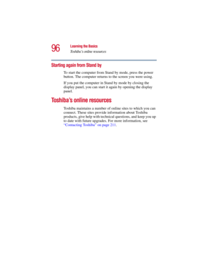 Page 9696
Learning the Basics
Toshiba’s online resources
5.375 x 8.375 ver 2.3
Starting again from Stand by
To start the computer from Stand by mode, press the power 
button. The computer returns to the screen you were using.
If you put the computer in Stand by mode by closing the 
display panel, you can start it again by opening the display 
panel.
Toshiba’s online resources
Toshiba maintains a number of online sites to which you can 
connect. These sites provide information about Toshiba 
products, give help...