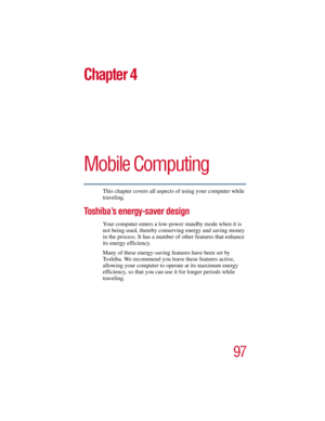 Page 9797
5.375 x 8.375 ver 2.3
Chapter 4
Mobile Computing
This chapter covers all aspects of using your computer while 
traveling.
Toshiba’s energy-saver design
Your computer enters a low-power standby mode when it is 
not being used, thereby conserving energy and saving money 
in the process. It has a number of other features that enhance 
its energy efficiency.
Many of these energy-saving features have been set by 
Toshiba. We recommend you leave these features active, 
allowing your computer to operate at...
