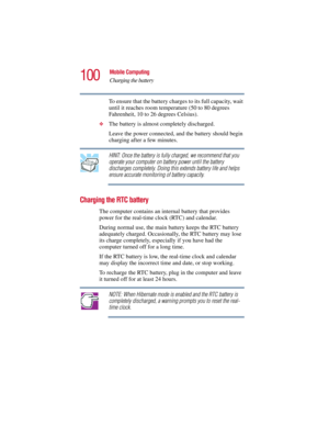 Page 100100
Mobile Computing
Charging the battery
5.375 x 8.375 ver 2.3
To ensure that the battery charges to its full capacity, wait 
until it reaches room temperature (50 to 80 degrees 
Fahrenheit, 10 to 26 degrees Celsius).
❖The battery is almost completely discharged. 
Leave the power connected, and the battery should begin 
charging after a few minutes.
HINT: Once the battery is fully charged, we recommend that you 
operate your computer on battery power until the battery 
discharges completely. Doing this...