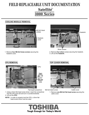 Page 6FIELD REPLACEABLE UNIT DOCUMENTATION  SatelliteTM
TOSHIBA
Tough Enough for Today’s World3000 Series1. Remove four M2.5x3 brass screws securing the
    heatsink cover.COOLING MODULE REMOVALM2.5x3 black
screwsHeatsink
cover2. Remove four silver screws securing the heatsink.
3. Lift out the heatsink.HeatsinkSilver screwsCPU REMOVALCPU
lockFlat head screwdriverOpenLock1. Using a 5mm flat head screw driver, insert the screwdriver
    into the CPU lock slot and turn it counterclockwise.2. Lift out the...