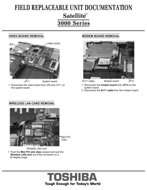 Page 8  WIRELESS LAN CARD REMOVALFIELD REPLACEABLE UNIT DOCUMENTATION  SatelliteTM
TOSHIBA
Tough Enough for Today’s World3000 SeriesMODEM BOARD REMOVAL1. Disconnect the modem board from JP13 on the 
    system board.2. Disconnect the RJ11 cable from the modem board.Modem boardRJ11 cableJP13Wireless LAN cardMini PCI
Clips1. Push the Mini PCI slot clips outward and pull the
    Wireless LAN card out of the connector on a
   30 degree angle.VIDEO BOARD REMOVAL1. Disconnect the video board from JP8 and JP11 on...