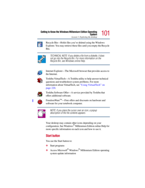 Page 101101
Getting to Know the Windows Millennium Edition Operating
System
Lesson 1: Exploring the desktop
Recycle Bin—Holds files you’ve deleted using the Windows 
Explorer. You may retrieve these files until you empty the Recycle 
Bin.
TECHNICAL NOTE: If you delete a file from a diskette, it does 
not go into the Recycle Bin. For more information on the 
Recycle Bin, see Windows online Help.
Internet Explorer—The Microsoft browser that provides access to 
the Internet. 
Toshiba VirtualTech—A Toshiba utility...