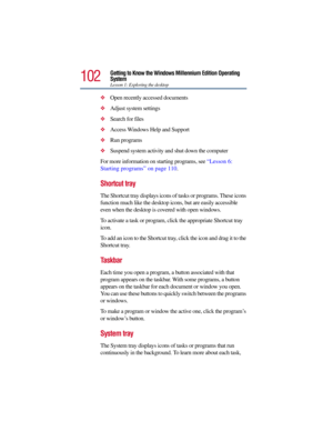 Page 102102
Getting to Know the Windows Millennium Edition Operating 
System
Lesson 1: Exploring the desktop
Open recently accessed documents 
Adjust system settings 
Search for files 
Access Windows Help and Support
Run programs 
Suspend system activity and shut down the computer 
For more information on starting programs, see “Lesson 6: 
Starting programs” on page 110.
Shortcut tray 
The Shortcut tray displays icons of tasks or programs. These icons 
function much like the desktop icons, but are easily...