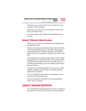 Page 103103
Getting to Know the Windows Millennium Edition Operating
System
Lesson 2: Using the AccuPoint II
position the cursor over the icon for a few moments and a short 
description of the task appears.
Typical tasks in the System tray are Current time, Power usage 
mode, and speaker volume.
To activate a specific task, double-click the appropriate System 
tray icon.
Windows® Millennium Edition file system 
All files on your computer are organized for accessibility using a 
hierarchal file system.
Programs,...
