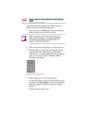 Page 104104
Getting to Know the Windows Millennium Edition Operating 
System
Lesson 2: Using the AccuPoint II
screen and performing computing tasks. This lesson lets you 
practice using the AccuPoint II pointing device. 
1Move the pointer to the Start button, then click the primary 
button (the larger one) to open the Start menu.
NOTE: In this guide, the term “click” refers to the primary 
button, which is the larger one. Instructions requiring the 
secondary button specifically mention that button. For...