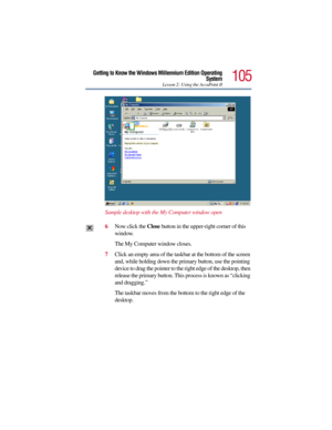 Page 105105
Getting to Know the Windows Millennium Edition Operating
System
Lesson 2: Using the AccuPoint II
Sample desktop with the My Computer window open
6Now click the Close button in the upper-right corner of this 
window.
The My Computer window closes.
7Click an empty area of the taskbar at the bottom of the screen 
and, while holding down the primary button, use the pointing 
device to drag the pointer to the right edge of the desktop, then 
release the primary button. This process is known as “clicking...