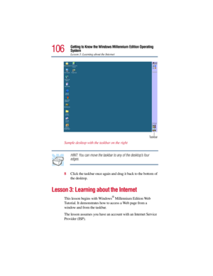 Page 106106
Getting to Know the Windows Millennium Edition Operating 
System
Lesson 3: Learning about the Internet
Sample desktop with the taskbar on the right
HINT: You can move the taskbar to any of the desktop’s four 
edges.
8Click the taskbar once again and drag it back to the bottom of 
the desktop.
Lesson 3: Learning about the Internet
This lesson begins with Windows® Millennium Edition Web 
Tutorial. It demonstrates how to access a Web page from a 
window and from the taskbar. 
The lesson assumes you have...