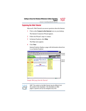 Page 107107
Getting to Know the Windows Millennium Edition Operating
System
Lesson 3: Learning about the Internet
Exploring the Web Tutorial
Microsoft’s Web Tutorial can answer questions about the Internet.
1Click on the Connect to the Internet icon on your desktop.
The Internet Connection Wizard appears.
2Follow the Wizard’s steps to connect.
3In Internet Explorer, click Help.
The Help menu appears.
4Click To u r.
Internet Explorer displays a page with information about how 
to use Internet Explorer.
Sample Web...