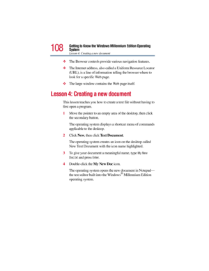 Page 108108
Getting to Know the Windows Millennium Edition Operating 
System
Lesson 4: Creating a new document
The Browser controls provide various navigation features.
The Internet address, also called a Uniform Resource Locator 
(URL), is a line of information telling the browser where to 
look for a specific Web page.
The large window contains the Web page itself. 
Lesson 4: Creating a new document
This lesson teaches you how to create a text file without having to 
first open a program.
1Move the pointer...