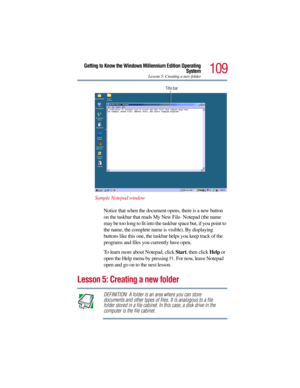 Page 109109
Getting to Know the Windows Millennium Edition Operating
System
Lesson 5: Creating a new folder
Sample Notepad window
Notice that when the document opens, there is a new button 
on the taskbar that reads My New File- Notepad (the name 
may be too long to fit into the taskbar space but, if you point to 
the name, the complete name is visible). By displaying 
buttons like this one, the taskbar helps you keep track of the 
programs and files you currently have open.
To learn more about Notepad, click...