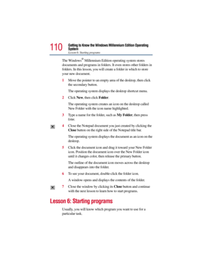 Page 110110
Getting to Know the Windows Millennium Edition Operating 
System
Lesson 6: Starting programs
The Windows® Millennium Edition operating system stores 
documents and programs in folders. It even stores other folders in 
folders. In this lesson, you will create a folder in which to store 
your new document.
1Move the pointer to an empty area of the desktop, then click 
the secondary button.
The operating system displays the desktop shortcut menu.
2Click New, then click Folder.
The operating system...
