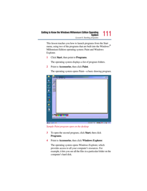 Page 111111
Getting to Know the Windows Millennium Edition Operating
System
Lesson 6: Starting programs
This lesson teaches you how to launch programs from the Start 
menu, using two of the programs that are built into the Windows® 
Millennium Edition operating system: Paint and Windows 
Explorer.
1Click Start, then point to Programs.
The operating system displays a list of program folders.
2Point to Accessories, then click Paint.
The operating system opens Paint—a basic drawing program.
Sample Paint program...