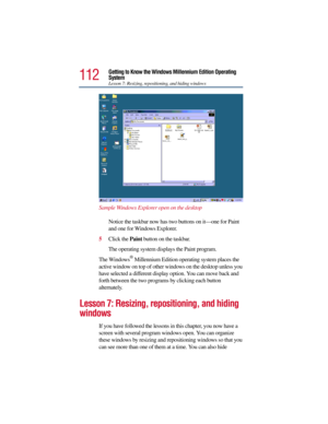 Page 112112
Getting to Know the Windows Millennium Edition Operating 
System
Lesson 7: Resizing, repositioning, and hiding windows
Sample Windows Explorer open on the desktop
Notice the taskbar now has two buttons on it—one for Paint 
and one for Windows Explorer. 
5Click the Paint button on the taskbar.
The operating system displays the Paint program.
The Windows
® Millennium Edition operating system places the 
active window on top of other windows on the desktop unless you 
have selected a different display...