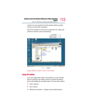 Page 113113
Getting to Know the Windows Millennium Edition Operating
System
Lesson 7: Resizing, repositioning, and hiding windows
windows by removing them from the desktop without actually 
closing your document or program.
This lesson introduces several ways to adjust the size, shape, and 
position of windows open on the desktop.
Sample Windows Explorer open on the desktop
Using the taskbar
If you have applications open on the desktop, you can rearrange 
them by pointing to the taskbar with the AccuPoint II...