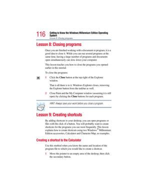 Page 116116
Getting to Know the Windows Millennium Edition Operating 
System
Lesson 8: Closing programs
Lesson 8: Closing programs 
Once you are finished working with a document or program, it is a 
good idea to close it. While you can run several programs at the 
same time, having a large number of programs and documents 
open simultaneously can slow down your computer. 
This lesson teaches you how to close the programs you opened 
earlier in this tutorial. 
To close the programs:
1Click the Close button at the...
