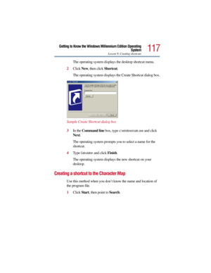 Page 117117
Getting to Know the Windows Millennium Edition Operating
System
Lesson 9: Creating shortcuts
The operating system displays the desktop shortcut menu.
2Click New, then click Shortcut.
The operating system displays the Create Shortcut dialog box.
Sample Create Shortcut dialog box
3In the Command line box, type 
c:\windows\calc.exe and click 
Next.
The operating system prompts you to select a name for the 
shortcut.
4Type 
Calculator and click Finish.
The operating system displays the new shortcut on...