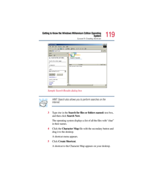 Page 119119
Getting to Know the Windows Millennium Edition Operating
System
Lesson 9: Creating shortcuts
Sample Search Results dialog box
HINT: Search also allows you to perform searches on the 
Internet.
3Type 
char in the Search for files or folders named: text box, 
and then click Search Now.
The operating system displays a list of all the files with “char” 
in their names.
4Click the Character Map file with the secondary button and 
drag it to the desktop.
A shortcut menu appears.
5Click Create Shortcut.
A...