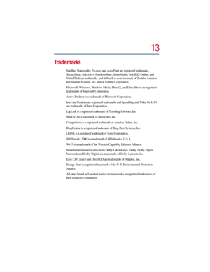 Page 1313
Trademarks
Satellite, Noteworthy, Fn-esse, and AccuPoint are registered trademarks, 
SecureSleep, SelectServ, FreedomWare, SmartMedia, Ask IRIS Online, and 
VirtualTech are trademarks, and InTouch is a service mark of Toshiba America 
Information Systems, Inc. and/or Toshiba Corporation.
Microsoft, Windows, Windows Media, DirectX, and DirectShow are registered 
trademarks of Microsoft Corporation.
Active Desktop is a trademark of Microsoft Corporation.
Intel and Pentium are registered trademarks and...