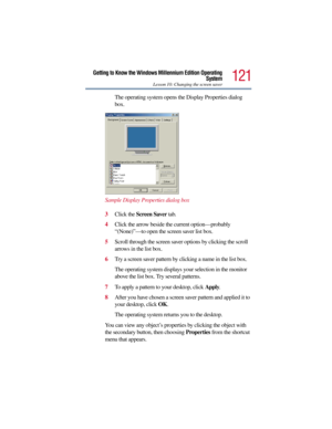 Page 121121
Getting to Know the Windows Millennium Edition Operating
System
Lesson 10: Changing the screen saver
The operating system opens the Display Properties dialog 
box.
Sample Display Properties dialog box
3Click the Screen Saver tab.
4Click the arrow beside the current option—probably 
“(None)”—to open the screen saver list box.
5Scroll through the screen saver options by clicking the scroll 
arrows in the list box.
6Try a screen saver pattern by clicking a name in the list box.
The operating system...