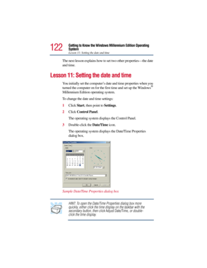 Page 122122
Getting to Know the Windows Millennium Edition Operating 
System
Lesson 11: Setting the date and time
The next lesson explains how to set two other properties—the date 
and time.
Lesson 11: Setting the date and time
You initially set the computer’s date and time properties when you 
turned the computer on for the first time and set up the Windows® 
Millennium Edition operating system. 
To change the date and time settings:
1Click Start, then point to Settings.
2Click Control Panel.
The operating...