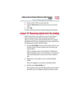 Page 123123
Getting to Know the Windows Millennium Edition Operating
System
Lesson 12: Removing objects from the desktop
4Set the correct month, year, day, and time.
5Click the Time zone drop-down list box and set your time 
zone.
6Click OK.
Continue with the next lesson to finish cleaning up the desktop.
Lesson 12: Removing objects from the desktop
Earlier in this tutorial, you created a new icon on the desktop. 
Since everything you have done to this point has been just 
practice, you may want to return the...