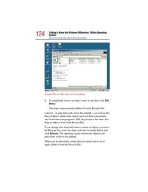 Page 124124
Getting to Know the Windows Millennium Edition Operating 
System
Lesson 12: Removing objects from the desktop
Sample Recycle Bin open on the desktop
4To completely remove an object, select it, and then click File, 
Delete.
The object is permanently deleted from the Recycle Bin.
Later on—in your real work, not in this tutorial—you will use the 
Recycle Bin to delete other objects such as folders, documents, 
and sometimes even programs. Still, the process is the same. Just 
drag an object’s icon to...