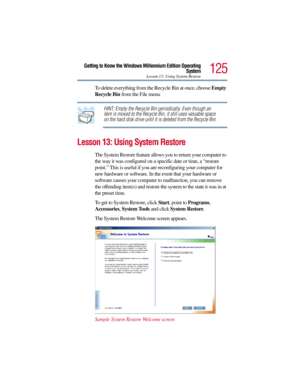 Page 125125
Getting to Know the Windows Millennium Edition Operating
System
Lesson 13: Using System Restore
To delete everything from the Recycle Bin at once, choose Empty 
Recycle Bin from the File menu.
HINT: Empty the Recycle Bin periodically. Even though an 
item is moved to the Recycle Bin, it still uses valuable space 
on the hard disk drive until it is deleted from the Recycle Bin.
Lesson 13: Using System Restore
The System Restore feature allows you to return your computer to 
the way it was configured...