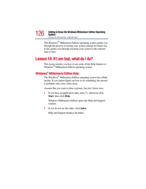 Page 126126
Getting to Know the Windows Millennium Edition Operating 
System
Lesson 14: If I am lost, what do I do?
The Windows® Millennium Edition operating system guides you 
through the process of storing your system settings for future use. 
It also guides you through restoring your system to the selected 
date or time.
Lesson 14: If I am lost, what do I do?
This lesson teaches you how to use some of the Help features in 
Windows® Millennium Edition operating system.
Windows® Millennium Edition Help
The...