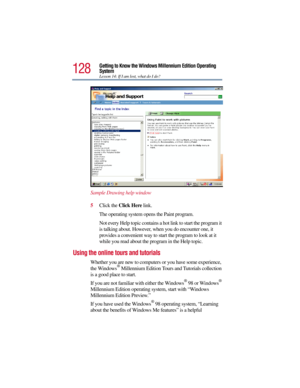 Page 128128
Getting to Know the Windows Millennium Edition Operating 
System
Lesson 14: If I am lost, what do I do?
Sample Drawing help window
5Click the Click Here link.
The operating system opens the Paint program.
Not every Help topic contains a hot link to start the program it 
is talking about. However, when you do encounter one, it 
provides a convenient way to start the program to look at it 
while you read about the program in the Help topic.
Using the online tours and tutorials
Whether you are new to...