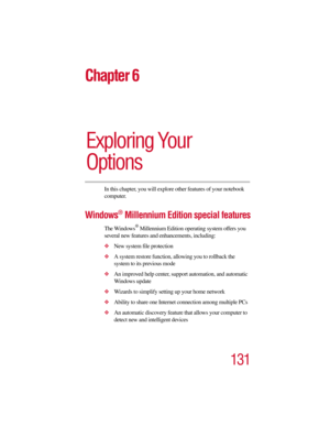 Page 131131
Chapter 6
Exploring Your 
Options
In this chapter, you will explore other features of your notebook 
computer.
Windows® Millennium Edition special features
The Windows® Millennium Edition operating system offers you 
several new features and enhancements, including:
New system file protection
A system restore function, allowing you to rollback the 
system to its previous mode
An improved help center, support automation, and automatic 
Windows update
Wizards to simplify setting up your home...