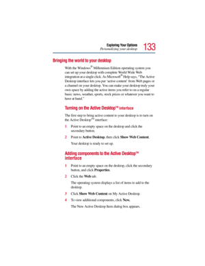 Page 133133
Exploring Your Options
Personalizing your desktop
Bringing the world to your desktop
With the Windows® Millennium Edition operating system you 
can set up your desktop with complete World Wide Web 
integration at a single click. As Microsoft
® Help says, “The Active 
Desktop interface lets you put ‘active content’ from Web pages or 
a channel on your desktop. You can make your desktop truly your 
own space by adding the active items you refer to on a regular 
basis: news, weather, sports, stock...