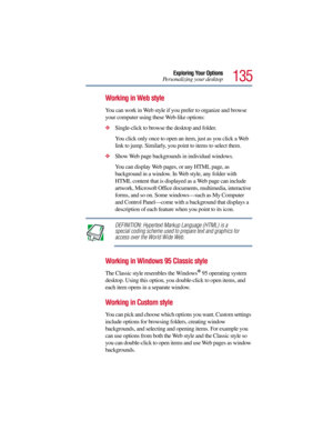 Page 135135
Exploring Your Options
Personalizing your desktop
Working in Web style
You can work in Web style if you prefer to organize and browse 
your computer using these Web-like options:
Single-click to browse the desktop and folder.
You click only once to open an item, just as you click a Web 
link to jump. Similarly, you point to items to select them.
Show Web page backgrounds in individual windows.
You can display Web pages, or any HTML page, as 
background in a window. In Web style, any folder with...