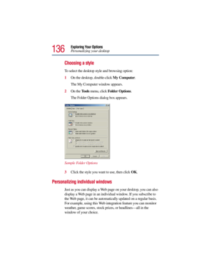 Page 136136
Exploring Your Options
Personalizing your desktop
Choosing a style
To select the desktop style and browsing option:
1On the desktop, double-click My Computer.
The My Computer window appears.
2On the Tools menu, click Folder Options.
The Folder Options dialog box appears.
Sample Folder Options
3Click the style you want to use, then click OK.
Personalizing individual windows
Just as you can display a Web page on your desktop, you can also 
display a Web page in an individual window. If you subscribe to...