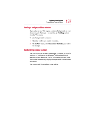 Page 137137
Exploring Your Options
Personalizing your desktop
Adding a background to a window
If you select art or a Web page as a window background, set your 
desktop style to Web style—or select the As Web Page option 
from the View menu.
To add a background to a window:
1Open the window you want to customize.
2On the View menu, select Customize this folder, and follow 
the prompts.
Customizing window toolbars
You can display one or more customizable toolbars at the top of a 
window. As you browse, the...