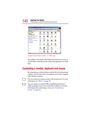 Page 140140
Exploring Your Options
Connecting a monitor, keyboard and mouse
Sample Control Panel window as a Web page
The addition of the name of the folder and instructions for how to 
use the folder on the left give the window the appearance of a Web 
page.
Connecting a monitor, keyboard and mouse
By connecting an external monitor, external full-size keyboard and 
a mouse, you can work with your notebook as if it were a standard 
office desktop computer.
You can connect an external monitor to the monitor port....