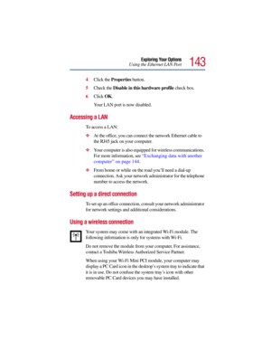 Page 143143
Exploring Your Options
Using the Ethernet LAN Port
4Click the Properties button.
5Check the Disable in this hardware profile check box.
6Click OK.
Your LAN port is now disabled.
Accessing a LAN
To access a LAN:
At the office, you can connect the network Ethernet cable to 
the RJ45 jack on your computer.
Your computer is also equipped for wireless communications. 
For more information, see “Exchanging data with another 
computer” on page 144.
From home or while on the road you’ll need a dial-up...