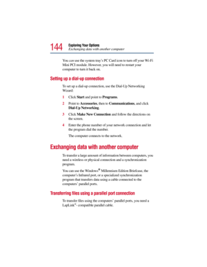 Page 144144
Exploring Your Options
Exchanging data with another computer
You can use the system tray’s PC Card icon to turn off your Wi-Fi 
Mini PCI module. However, you will need to restart your 
computer to turn it back on.
Setting up a dial-up connection 
To set up a dial-up connection, use the Dial-Up Networking 
Wizard:
1Click Start and point to Programs.
2Point to Accessories, then to Communications, and click 
Dial-Up Networking.
3Click Make New Connection and follow the directions on 
the screen.
4Enter...