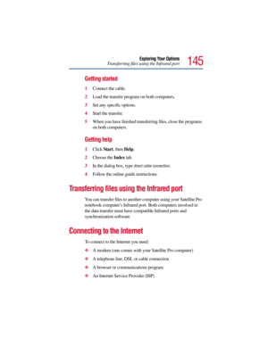 Page 145145
Exploring Your Options
Transferring files using the Infrared port
Getting started
1Connect the cable.
2Load the transfer program on both computers.
3Set any specific options.
4Start the transfer.
5When you have finished transferring files, close the programs 
on both computers.
Getting help
1Click Start, then Help.
2Choose the Index tab.
3In the dialog box, type 
direct cable connection.
4Follow the online guide instructions.
Transferring files using the Infrared port
You can transfer files to...
