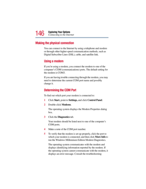 Page 146146
Exploring Your Options
Connecting to the Internet
Making the physical connection
You can connect to the Internet by using a telephone and modem 
or through other higher-speed communication methods, such as 
Digital Subscriber Lines (DSL), cable, and satellite link.
Using a modem
If you’re using a modem, you connect the modem to one of the 
computer’s COM (communications) ports. The default setting for 
the modem is COM3.
If you are having trouble connecting through the modem, you may 
need to...