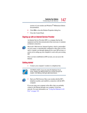 Page 147147
Exploring Your Options
Connecting to the Internet
sections of your modem and Windows
® Millennium Edition 
documentation.
6Click OK to close the Modem Properties dialog box.
7Close the Control Panel.
Signing up with an Internet Service Provider 
An Internet Service Provider (ISP) is a company that has the 
equipment and the telecommunication lines necessary to maintain 
an Internet connection.
Microsoft’s Web browser, Internet Explorer, which is preinstalled 
on your system, is automatically...