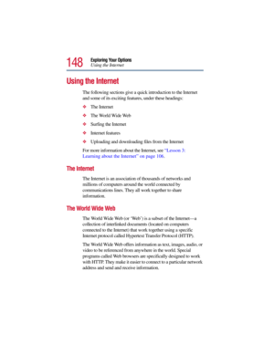 Page 148148
Exploring Your Options
Using the Internet
Using the Internet
The following sections give a quick introduction to the Internet 
and some of its exciting features, under these headings:
The Internet 
The World Wide Web 
Surfing the Internet 
Internet features 
Uploading and downloading files from the Internet 
For more information about the Internet, see “Lesson 3: 
Learning about the Internet” on page 106. 
The Internet 
The Internet is an association of thousands of networks and 
millions of...