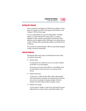 Page 149149
Exploring Your Options
Using the Internet
Surfing the Internet
Once connected to the Internet, the Web browser displays a home 
page, for example, your ISP’s home page on the Internet or your 
company’s Web site home page. 
To visit a desired Web site, type in the Web address. The Web 
address, or Uniform Resource Locator (URL), is a unique 
identifier for that computer system linked to the Internet. Web 
addresses can also appear within a Web page’s text, and are known 
as links. Clicking a link...