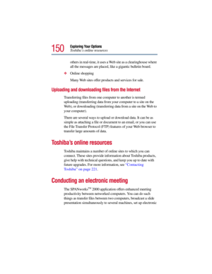 Page 150150
Exploring Your Options
To s h i b a’s online resources
others in real-time, it uses a Web site as a clearinghouse where 
all the messages are placed, like a gigantic bulletin board. 
Online shopping
Many Web sites offer products and services for sale.
Uploading and downloading files from the Internet
Transferring files from one computer to another is termed 
uploading (transferring data from your computer to a site on the 
Web), or downloading (transferring data from a site on the Web to 
your...