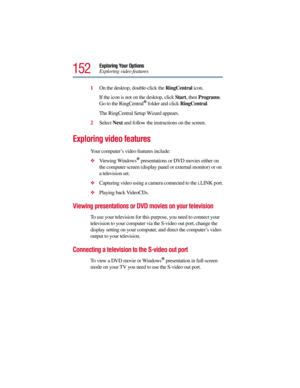 Page 152152
Exploring Your Options
Exploring video features
1On the desktop, double-click the RingCentral icon. 
If the icon is not on the desktop, click Start, then Programs. 
Go to the RingCentral
® folder and click RingCentral.
The RingCentral Setup Wizard appears.
2Select Next and follow the instructions on the screen.
Exploring video features 
Your computer’s video features include:
Viewing Windows® presentations or DVD movies either on 
the computer screen (display panel or external monitor) or on 
a...