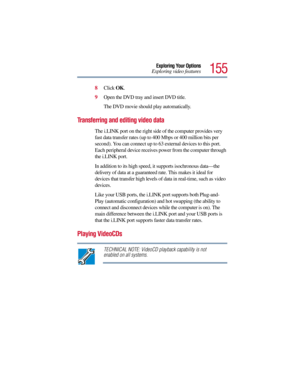 Page 155155
Exploring Your Options
Exploring video features
8Click OK.
9Open the DVD tray and insert DVD title. 
The DVD movie should play automatically.
Transferring and editing video data
The i.LINK port on the right side of the computer provides very 
fast data transfer rates (up to 400 Mbps or 400 million bits per 
second). You can connect up to 63 external devices to this port. 
Each peripheral device receives power from the computer through 
the i.LINK port.
In addition to its high speed, it supports...