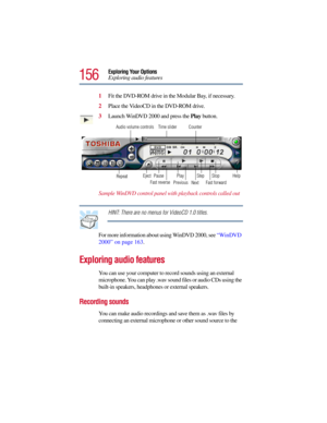Page 156156
Exploring Your Options
Exploring audio features
1Fit the DVD-ROM drive in the Modular Bay, if necessary.
2Place the VideoCD in the DVD-ROM drive.
3Launch WinDVD 2000 and press the Play button. 
Sample WinDVD control panel with playback controls called out
HINT: There are no menus for VideoCD 1.0 titles.
For more information about using WinDVD 2000, see “WinDVD 
2000” on page 163.
Exploring audio features
You can use your computer to record sounds using an external 
microphone. You can play .wav sound...